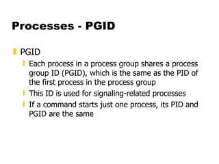 Processes - PGID PGID  Each process in a process group shares a process group ID (PGID), which is the same as the PID of the first process in the process group This ID is used for signaling-related processes If a command starts just one process, its PID and PGID are the same 