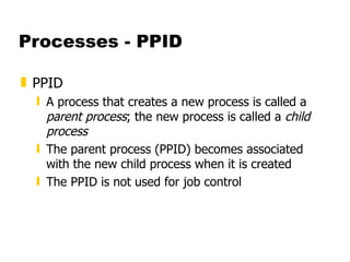 Processes - PPID PPID  A process that creates a new process is called a  parent process ; the new process is called a  child process  The parent process (PPID) becomes associated with the new child process when it is created The PPID is not used for job control 