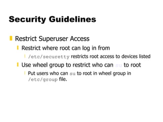 Security Guidelines Restrict Superuser Access  Restrict where root can log in from  /etc/securetty  restricts root access to devices listed  Use wheel group to restrict who can  su  to root  Put users who can  su  to root in wheel group in  /etc/group  file.  