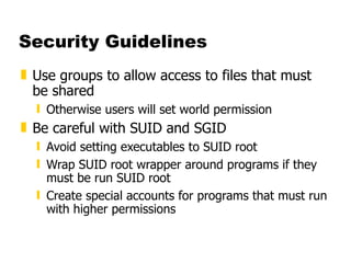 Security Guidelines Use groups to allow access to files that must be shared  Otherwise users will set world permission  Be careful with SUID and SGID  Avoid setting executables to SUID root  Wrap SUID root wrapper around programs if they must be run SUID root  Create special accounts for programs that must run with higher permissions 