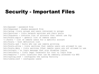 Security - Important Files /etc/passwd - password file /etc/shpasswd - shadow password file /etc/group -lists groups and users contained in groups /etc/services - lists network services and their ports /etc/ftpusers - contains list of accounts that cannot use ftp /etc/hosts.equiv - generic list of remote users ~/.rhosts - list of remote users for a specific account /etc/hosts - host definition list /etc/hosts.lpd - hosts who can use remote printing /etc/hosts.allow - lists services that remote users are allowed to use /etc/hosts.deny - lists services tthat remote users are not allowed to use /etc/nologin - no login message that also disables logins /etc/securetty - lists legal terminals for root to login from /etc/exports - lists locations that can be remotely accessed via NFS /etc/syslog.conf - configures the syslog facility /etc/inetd.conf - configures inetd 
