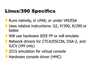 Linux/390 Specifics Runs natively, in LPAR, or under VM/ESA Uses relative instructions: G2, P/390, R/390 or better Will use hardware IEEE FP or will emulate Network drivers for CTCA/ESCON, OSA-2, and IUCV (VM only) 3215 emulation for virtual console Hardware console driver (HMC) 