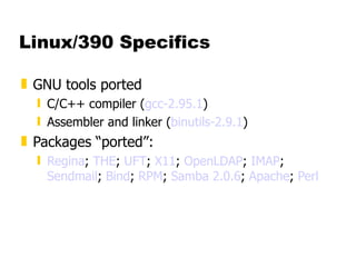 Linux/390 Specifics GNU tools ported C/C++ compiler ( gcc -2.95.1 ) Assembler and linker ( binutils -2.9.1 ) Packages “ported”: Regina ;  THE ;  UFT ;  X11 ;  OpenLDAP ;  IMAP ;  Sendmail ;  Bind ;  RPM ;  Samba 2.0.6 ;  Apache ;  Perl 