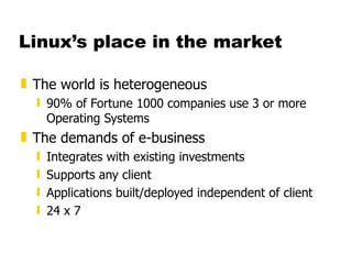 Linux’s place in the market The world is heterogeneous 90% of Fortune 1000 companies use 3 or more Operating Systems The demands of e-business Integrates with existing investments Supports any client Applications built/deployed independent of client 24 x 7  