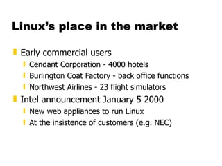 Linux’s place in the market Early commercial users Cendant Corporation - 4000 hotels Burlington Coat Factory - back office functions Northwest Airlines - 23 flight simulators Intel announcement January 5 2000 New web appliances to run Linux At the insistence of customers (e.g. NEC) 