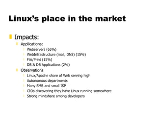 Linux’s place in the market Impacts: Applications: Webservers (65%) WebInfrastructure (mail, DNS) (15%) File/Print (15%) DB & DB Applications (2%) Observations Linux/Apache share of Web serving high Autonomous departments Many SMB and small ISP CIOs discovering they have Linux running somewhere Strong mindshare among developers 