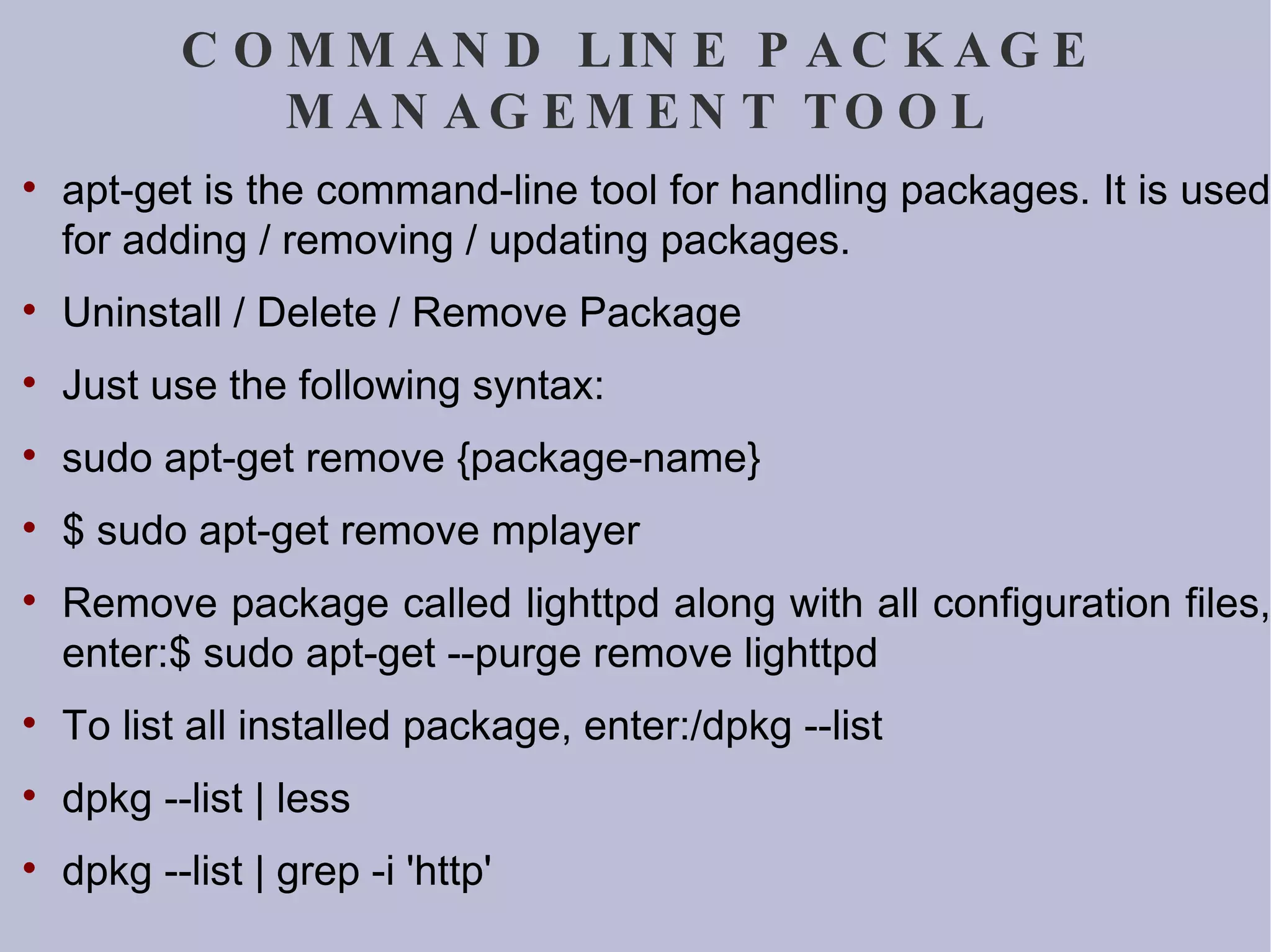 COMMAND LINE PACKAGE MANAGEMENT TOOL apt-get is the command-line tool for handling packages. It is used for adding / removing / updating packages.  Uninstall / Delete / Remove Package Just use the following syntax: sudo apt-get remove {package-name} $ sudo apt-get remove mplayer Remove package called lighttpd along with all configuration files, enter:$ sudo apt-get --purge remove lighttpd To list all installed package, enter:/dpkg --list dpkg --list | less dpkg --list | grep -i 'http' 