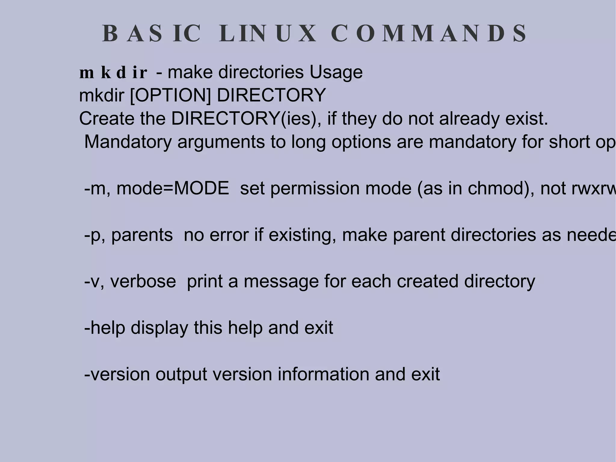 BASIC LINUX COMMANDS mkdir  - make directories Usage mkdir [OPTION] DIRECTORY Create the DIRECTORY(ies), if they do not already exist. Mandatory arguments to long options are mandatory for short options too. -m, mode=MODE  set permission mode (as in chmod), not rwxrwxrwx - umask -p, parents  no error if existing, make parent directories as needed -v, verbose  print a message for each created directory -help display this help and exit -version output version information and exit 
