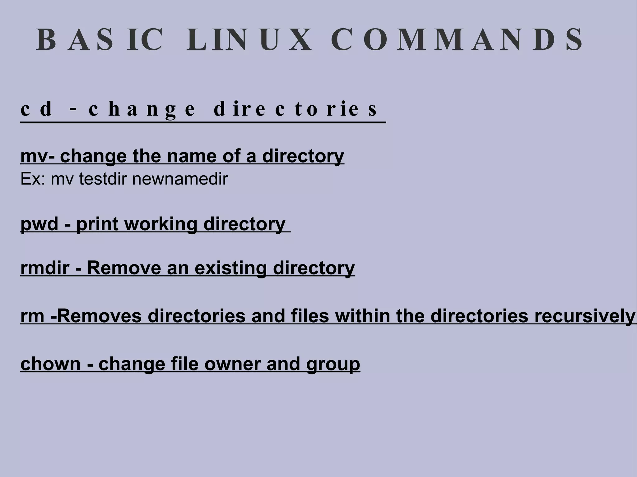 BASIC LINUX COMMANDS cd - change directories mv- change the name of a directory Ex: mv testdir newnamedir  pwd - print working directory  rmdir - Remove an existing directory rm -Removes directories and files within the directories recursively. chown - change file owner and group 