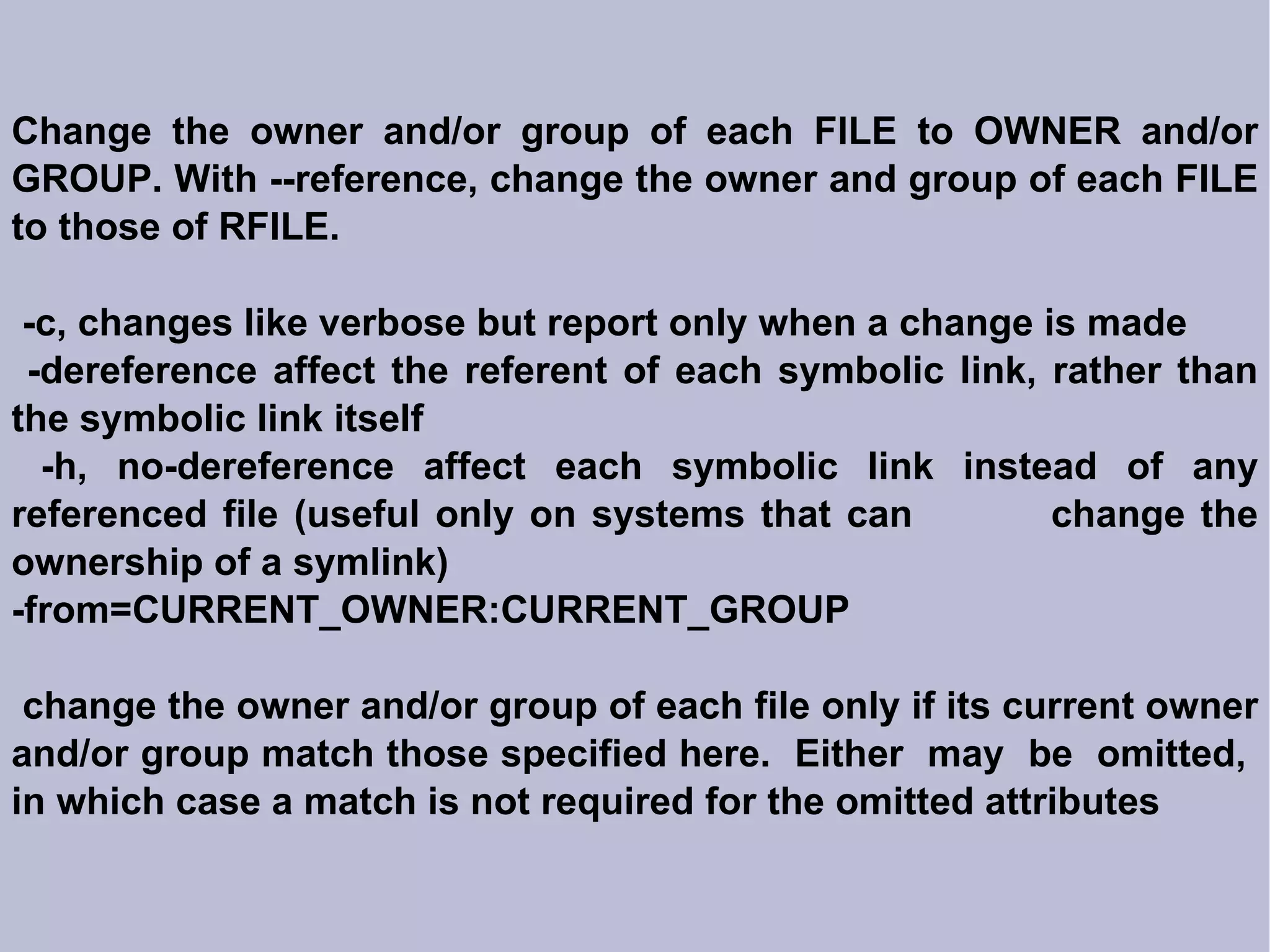 Change the owner and/or group of each FILE to OWNER and/or GROUP. With --reference, change the owner and group of each FILE to those of RFILE. -c, changes like verbose but report only when a change is made -dereference affect the referent of each symbolic link, rather than the symbolic link itself -h, no-dereference affect each symbolic link instead of any referenced file (useful only on systems that can  change the ownership of a symlink)‏ -from=CURRENT_OWNER:CURRENT_GROUP change the owner and/or group of each file only if its current owner and/or group match those specified here.  Either  may  be  omitted,  in which case a match is not required for the omitted attributes 