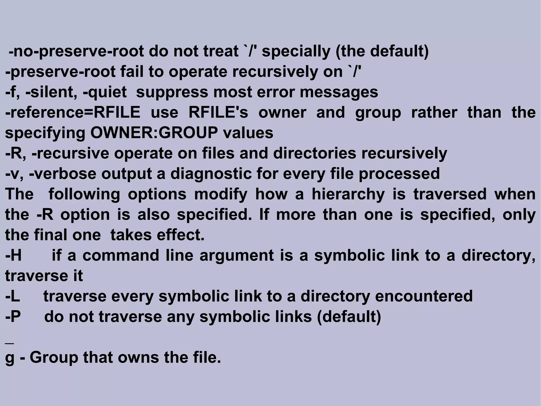 - no-preserve-root do not treat `/' specially (the default)‏ -preserve-root fail to operate recursively on `/' -f, -silent, -quiet  suppress most error messages -reference=RFILE use RFILE's owner and group rather than the specifying OWNER:GROUP values -R, -recursive operate on files and directories recursively -v, -verbose output a diagnostic for every file processed The  following options modify how a hierarchy is traversed when the -R option is also specified. If more than one is specified, only the final one  takes effect. -H  if a command line argument is a symbolic link to a directory, traverse it -L  traverse every symbolic link to a directory encountered -P  do not traverse any symbolic links (default)‏ g - Group that owns the file. 