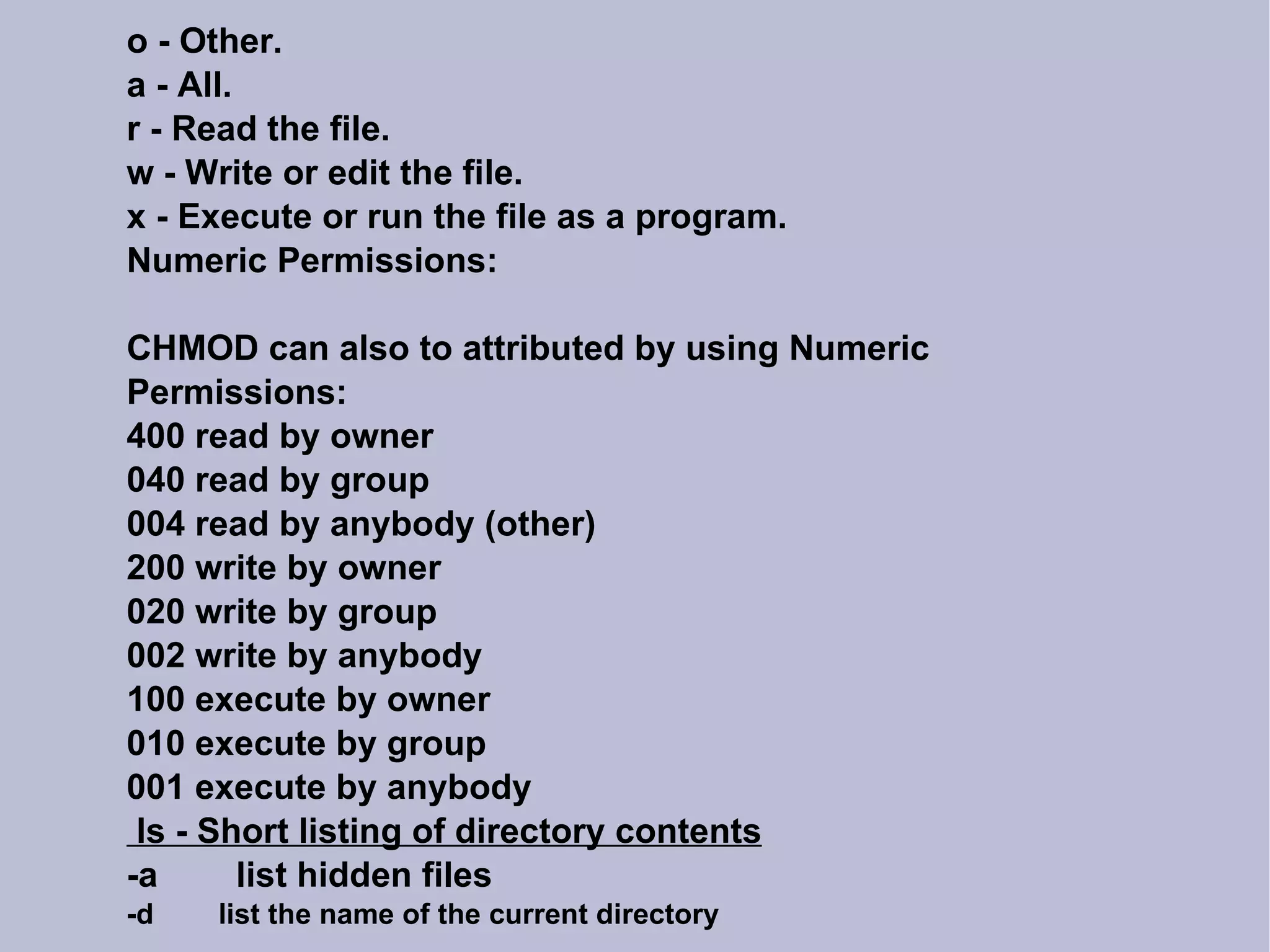 o - Other. a - All. r - Read the file. w - Write or edit the file. x - Execute or run the file as a program. Numeric Permissions: CHMOD can also to attributed by using Numeric Permissions: 400 read by owner 040 read by group 004 read by anybody (other)‏ 200 write by owner 020 write by group 002 write by anybody 100 execute by owner 010 execute by group 001 execute by anybody ls - Short listing of directory contents -a  list hidden files -d  list the name of the current directory 