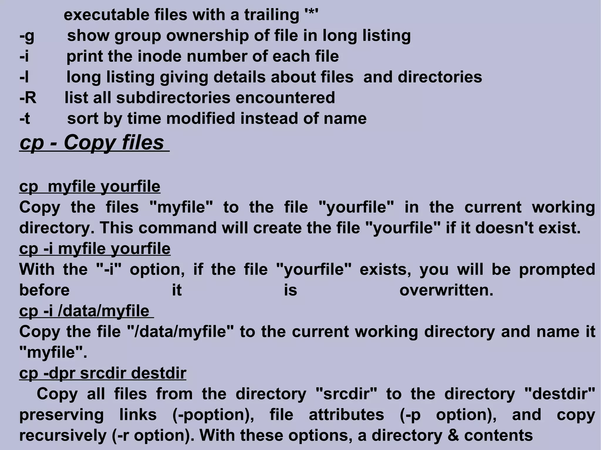 executable files with a trailing '*' -g  show group ownership of file in long listing -i  print the inode number of each file -l  long listing giving details about files  and directories -R  list all subdirectories encountered -t  sort by time modified instead of name cp - Copy files  cp  myfile yourfile Copy the files &quot;myfile&quot; to the file &quot;yourfile&quot; in the current working directory. This command will create the file &quot;yourfile&quot; if it doesn't exist.  cp -i myfile yourfile With the &quot;-i&quot; option, if the file &quot;yourfile&quot; exists, you will be prompted before it is overwritten.  cp -i /data/myfile  Copy the file &quot;/data/myfile&quot; to the current working directory and name it &quot;myfile&quot;.  cp -dpr srcdir destdir Copy all files from the directory &quot;srcdir&quot; to the directory &quot;destdir&quot; preserving links (-poption), file attributes (-p option), and copy recursively (-r option). With these options, a directory & contents 