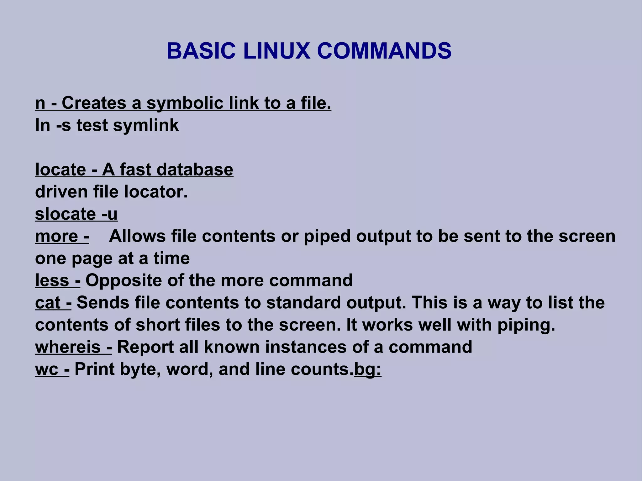 BASIC LINUX COMMANDS n - Creates a symbolic link to a file. ln -s test symlink locate - A fast database driven file locator. slocate -u more -   Allows file contents or piped output to be sent to the screen one page at a time less -  Opposite of the more command cat -  Sends file contents to standard output. This is a way to list the contents of short files to the screen. It works well with piping. whereis -  Report all known instances of a command wc -  Print byte, word, and line counts. bg: 