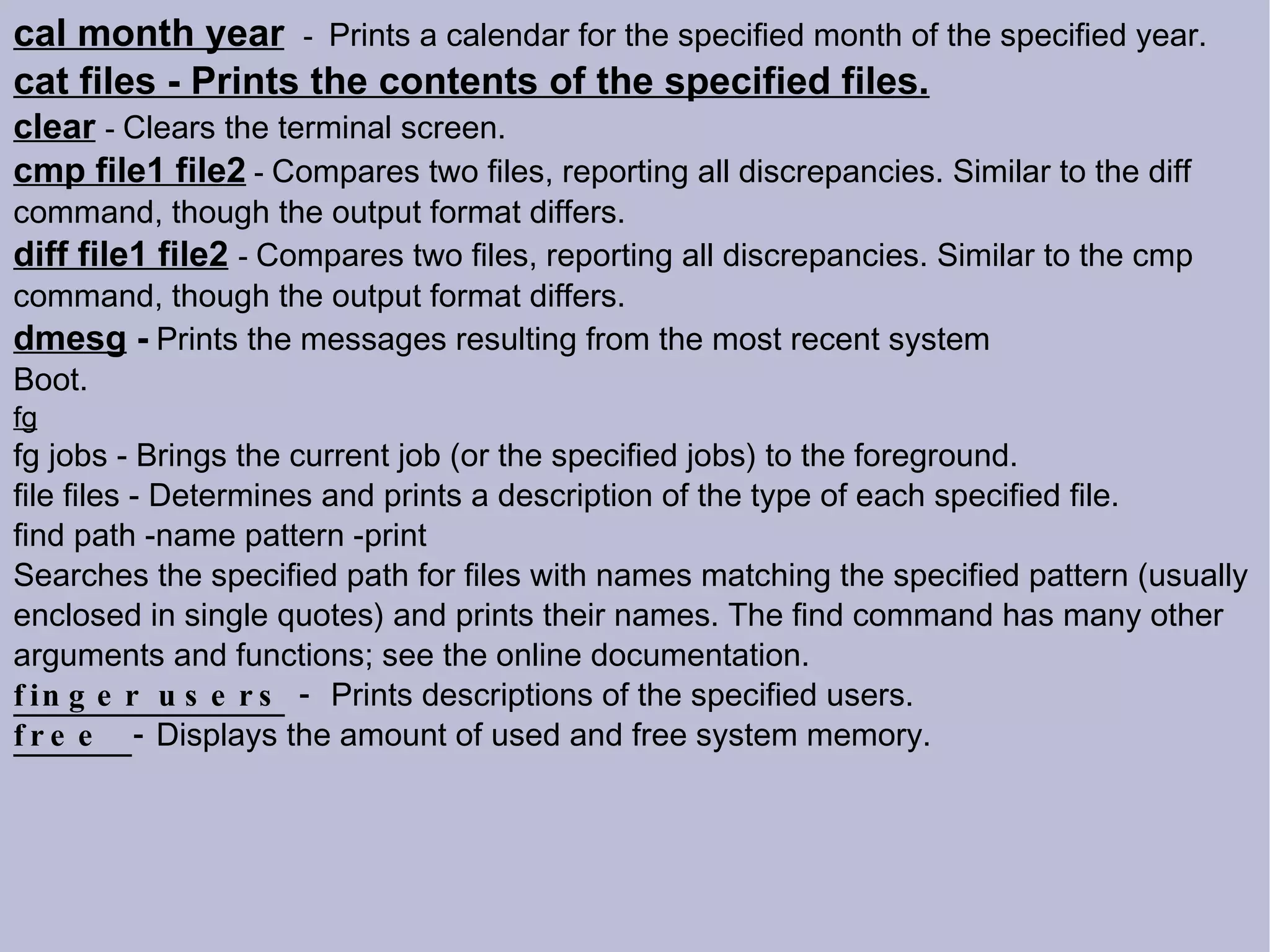 cal month year   -  Prints a calendar for the specified month of the specified year. cat files - Prints the contents of the specified files. clear   -  Clears the terminal screen. cmp file1 file2  -  Compares two files, reporting all discrepancies. Similar to the diff command, though the output format differs. diff file1 file2   -  Compares two files, reporting all discrepancies. Similar to the cmp command, though the output format differs. dmesg  -   Prints the messages resulting from the most recent system Boot. fg fg jobs - Brings the current job (or the specified jobs) to the foreground. file files - Determines and prints a description of the type of each specified file. find path -name pattern -print Searches the specified path for files with names matching the specified pattern (usually enclosed in single quotes) and prints their names. The find command has many other arguments and functions; see the online documentation.  finger users  -   Prints descriptions of the specified users. free  -  Displays the amount of used and free system memory. 