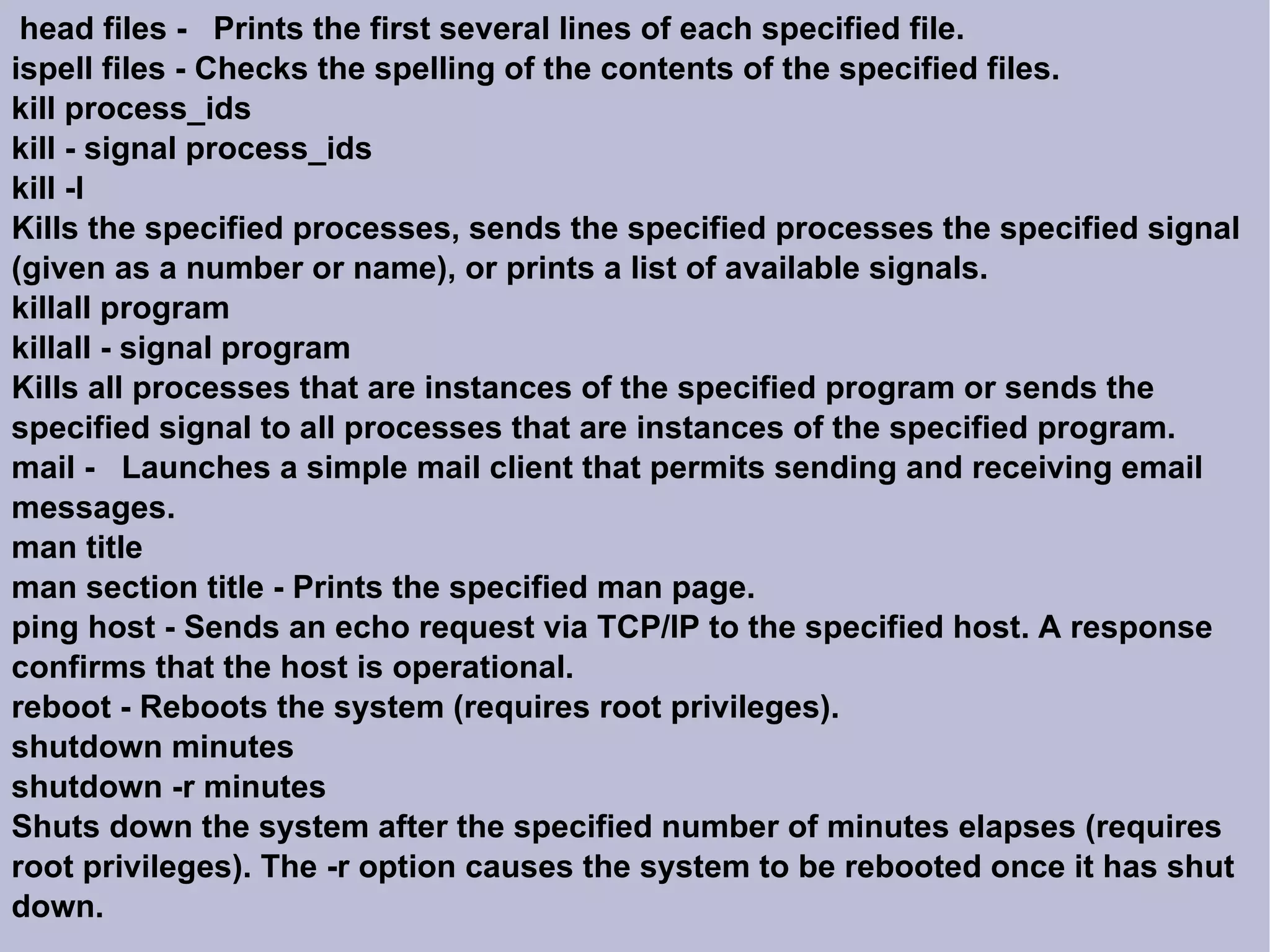 head files -  Prints the first several lines of each specified file. ispell files - Checks the spelling of the contents of the specified files. kill process_ids kill - signal process_ids kill -l Kills the specified processes, sends the specified processes the specified signal (given as a number or name), or prints a list of available signals. killall program killall - signal program Kills all processes that are instances of the specified program or sends the specified signal to all processes that are instances of the specified program.  mail -  Launches a simple mail client that permits sending and receiving email messages. man title man section title - Prints the specified man page. ping host - Sends an echo request via TCP/IP to the specified host. A response confirms that the host is operational. reboot - Reboots the system (requires root privileges). shutdown minutes shutdown -r minutes Shuts down the system after the specified number of minutes elapses (requires root privileges). The -r option causes the system to be rebooted once it has shut down. 