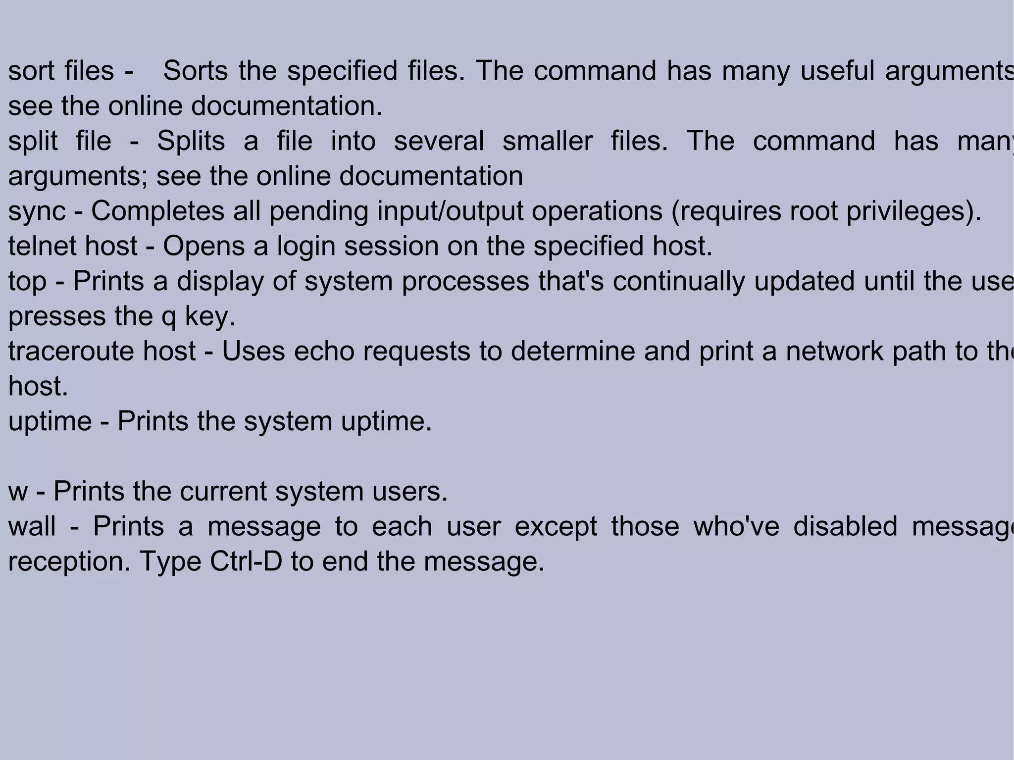 sort files -  Sorts the specified files. The command has many useful arguments; see the online documentation. split file - Splits a file into several smaller files. The command has many arguments; see the online documentation sync - Completes all pending input/output operations (requires root privileges). telnet host - Opens a login session on the specified host. top - Prints a display of system processes that's continually updated until the user presses the q key. traceroute host - Uses echo requests to determine and print a network path to the host. uptime - Prints the system uptime. w - Prints the current system users. wall - Prints a message to each user except those who've disabled message reception. Type Ctrl-D to end the message.   