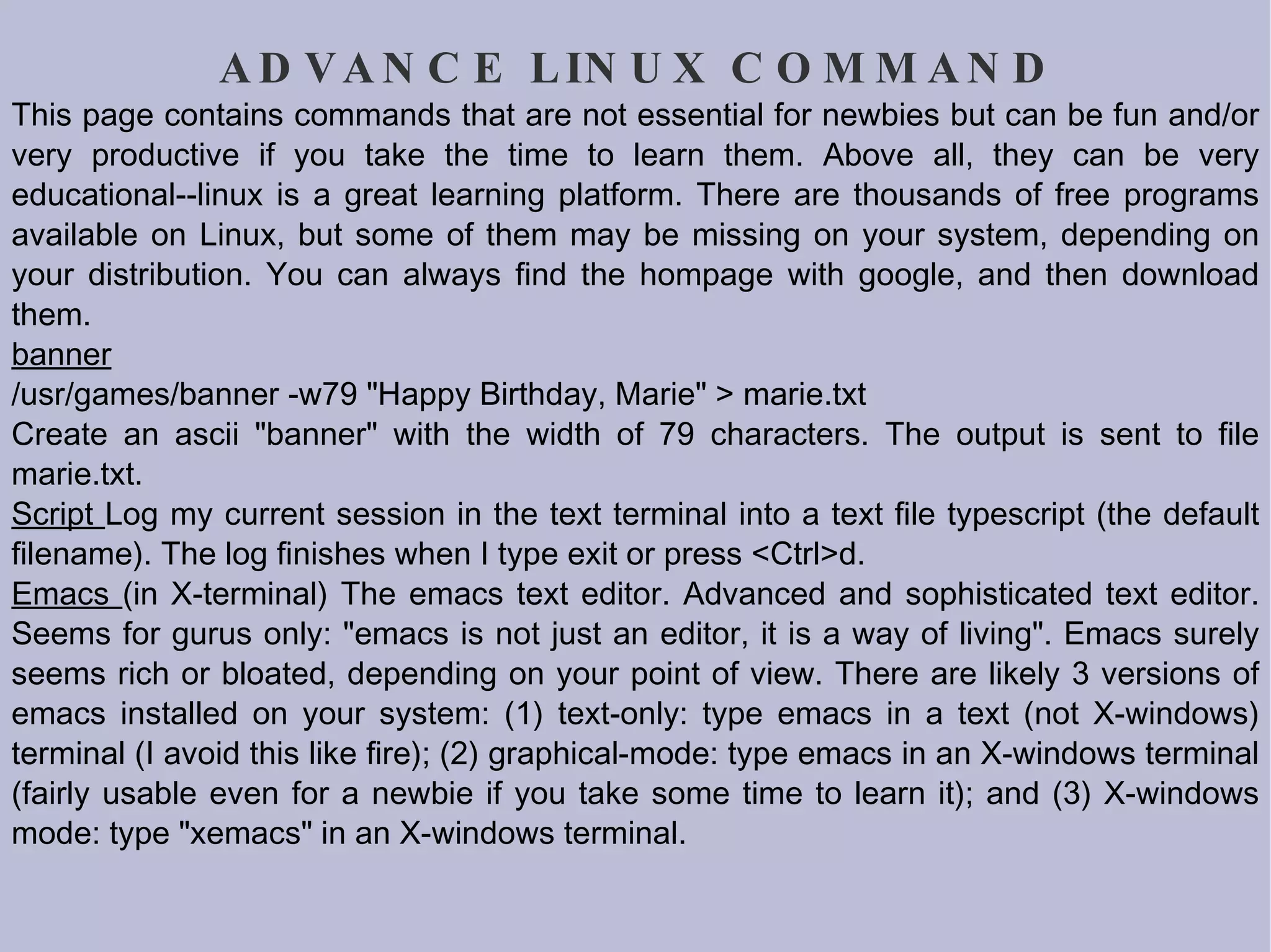 ADVANCE LINUX COMMAND This page contains commands that are not essential for newbies but can be fun and/or very productive if you take the time to learn them. Above all, they can be very educational--linux is a great learning platform. There are thousands of free programs available on Linux, but some of them may be missing on your system, depending on your distribution. You can always find the hompage with google, and then download them. banner /usr/games/banner -w79 &quot;Happy Birthday, Marie&quot; > marie.txt Create an ascii &quot;banner&quot; with the width of 79 characters. The output is sent to file marie.txt.  Script  Log my current session in the text terminal into a text file typescript (the default filename). The log finishes when I type exit or press <Ctrl>d.  Emacs  (in X-terminal) The emacs text editor. Advanced and sophisticated text editor. Seems for gurus only: &quot;emacs is not just an editor, it is a way of living&quot;. Emacs surely seems rich or bloated, depending on your point of view. There are likely 3 versions of emacs installed on your system: (1) text-only: type emacs in a text (not X-windows) terminal (I avoid this like fire); (2) graphical-mode: type emacs in an X-windows terminal (fairly usable even for a newbie if you take some time to learn it); and (3) X-windows mode: type &quot;xemacs&quot; in an  X-windows terminal.  