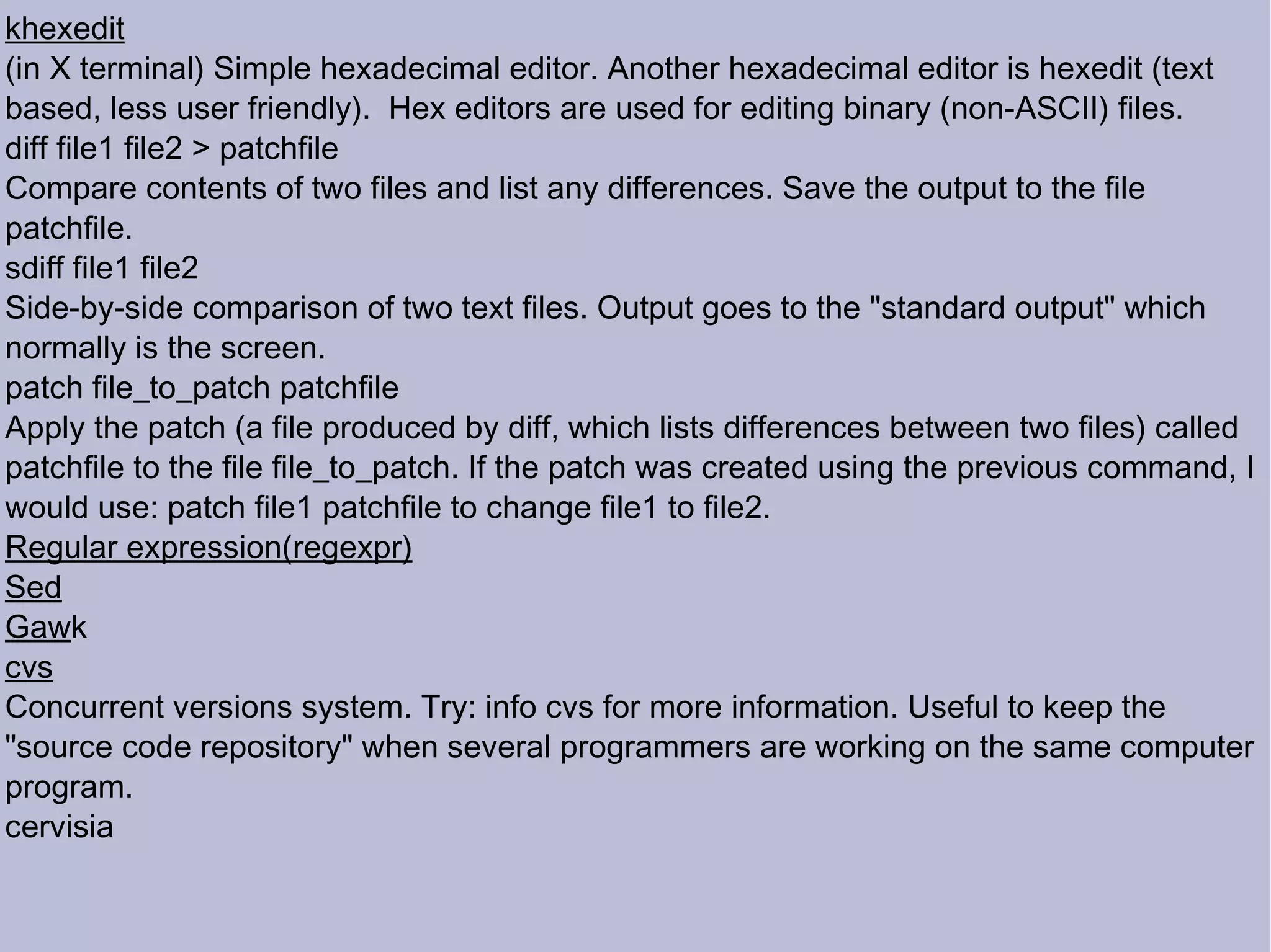 khexedit (in X terminal) Simple hexadecimal editor. Another hexadecimal editor is hexedit (text based, less user friendly).  Hex editors are used for editing binary (non-ASCII) files.  diff file1 file2 > patchfile Compare contents of two files and list any differences. Save the output to the file patchfile.  sdiff file1 file2 Side-by-side comparison of two text files. Output goes to the &quot;standard output&quot; which normally is the screen. patch file_to_patch patchfile Apply the patch (a file produced by diff, which lists differences between two files) called patchfile to the file file_to_patch. If the patch was created using the previous command, I would use: patch file1 patchfile to change file1 to file2.  Regular expression(regexpr)‏ Sed Gaw k cvs Concurrent versions system. Try: info cvs for more information. Useful to keep the &quot;source code repository&quot; when several programmers are working on the same computer program. cervisia 