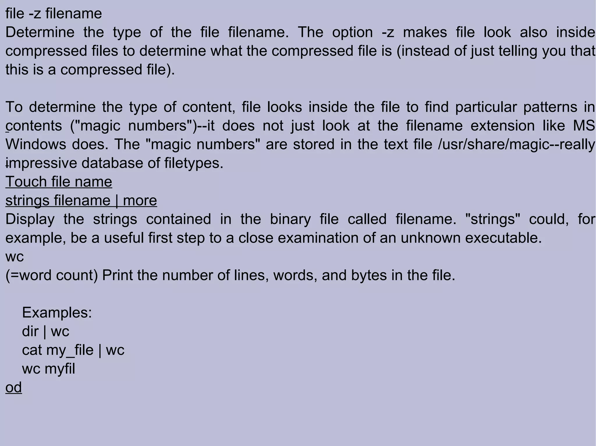 file -z filename Determine the type of the file filename. The option -z makes file look also inside compressed files to determine what the compressed file is (instead of just telling you that this is a compressed file). To determine the type of content, file looks inside the file to find particular patterns in contents (&quot;magic numbers&quot;)--it does not just look at the filename extension like MS Windows does. The &quot;magic numbers&quot; are stored in the text file /usr/share/magic--really impressive database of filetypes. Touch file name strings filename | more Display the strings contained in the binary file called filename. &quot;strings&quot; could, for example, be a useful first step to a close examination of an unknown executable. wc (=word count) Print the number of lines, words, and bytes in the file. Examples: dir | wc cat my_file | wc wc myfil  od 