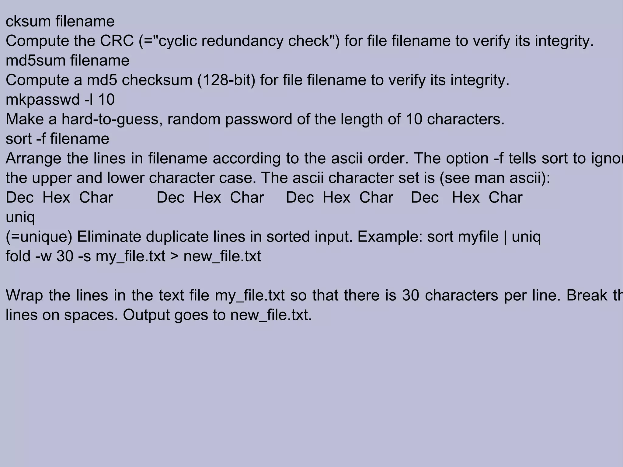 cksum filename Compute the CRC (=&quot;cyclic redundancy check&quot;) for file filename to verify its integrity. md5sum filename Compute a md5 checksum (128-bit) for file filename to verify its integrity. mkpasswd -l 10 Make a hard-to-guess, random password of the length of 10 characters. sort -f filename Arrange the lines in filename according to the ascii order. The option -f tells sort to ignore the upper and lower character case. The ascii character set is (see man ascii): Dec  Hex  Char  Dec  Hex  Char  Dec  Hex  Char  Dec  Hex  Char uniq (=unique) Eliminate duplicate lines in sorted input. Example: sort myfile | uniq  fold -w 30 -s my_file.txt > new_file.txt Wrap the lines in the text file my_file.txt so that there is 30 characters per line. Break the lines on spaces. Output goes to new_file.txt. 