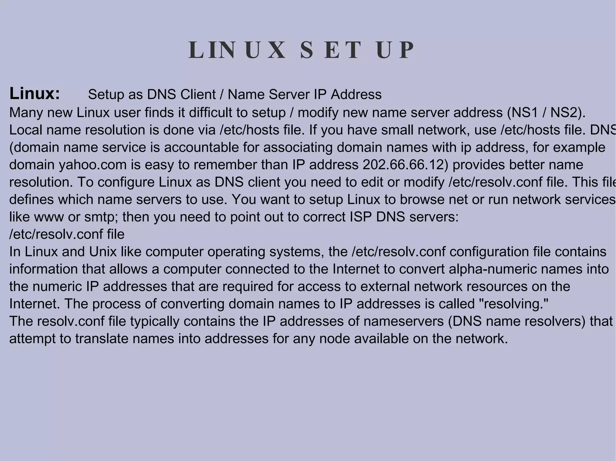 LINUX SET UP Linux:  Setup as DNS Client / Name Server IP Address Many new Linux user finds it difficult to setup / modify new name server address (NS1 / NS2). Local name resolution is done via /etc/hosts file. If you have small network, use /etc/hosts file. DNS (domain name service is accountable for associating domain names with ip address, for example domain yahoo.com is easy to remember than IP address 202.66.66.12) provides better name resolution. To configure Linux as DNS client you need to edit or modify /etc/resolv.conf file. This file defines which name servers to use. You want to setup Linux to browse net or run network services like www or smtp; then you need to point out to correct ISP DNS servers: /etc/resolv.conf file In Linux and Unix like computer operating systems, the /etc/resolv.conf configuration file contains information that allows a computer connected to the Internet to convert alpha-numeric names into the numeric IP addresses that are required for access to external network resources on the Internet. The process of converting domain names to IP addresses is called &quot;resolving.&quot; The resolv.conf file typically contains the IP addresses of nameservers (DNS name resolvers) that attempt to translate names into addresses for any node available on the network. 