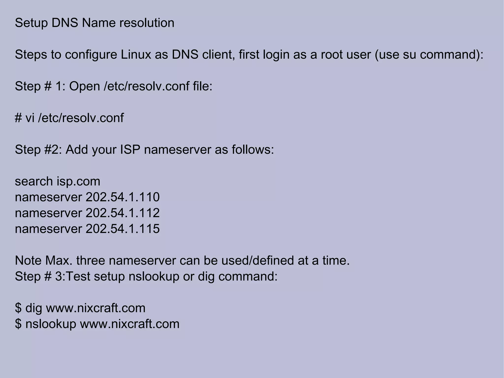 Setup DNS Name resolution Steps to configure Linux as DNS client, first login as a root user (use su command): Step # 1: Open /etc/resolv.conf file: # vi /etc/resolv.conf Step #2: Add your ISP nameserver as follows: search isp.com nameserver 202.54.1.110 nameserver 202.54.1.112 nameserver 202.54.1.115 Note Max. three nameserver can be used/defined at a time. Step # 3:Test setup nslookup or dig command: $ dig www.nixcraft.com $ nslookup www.nixcraft.com 