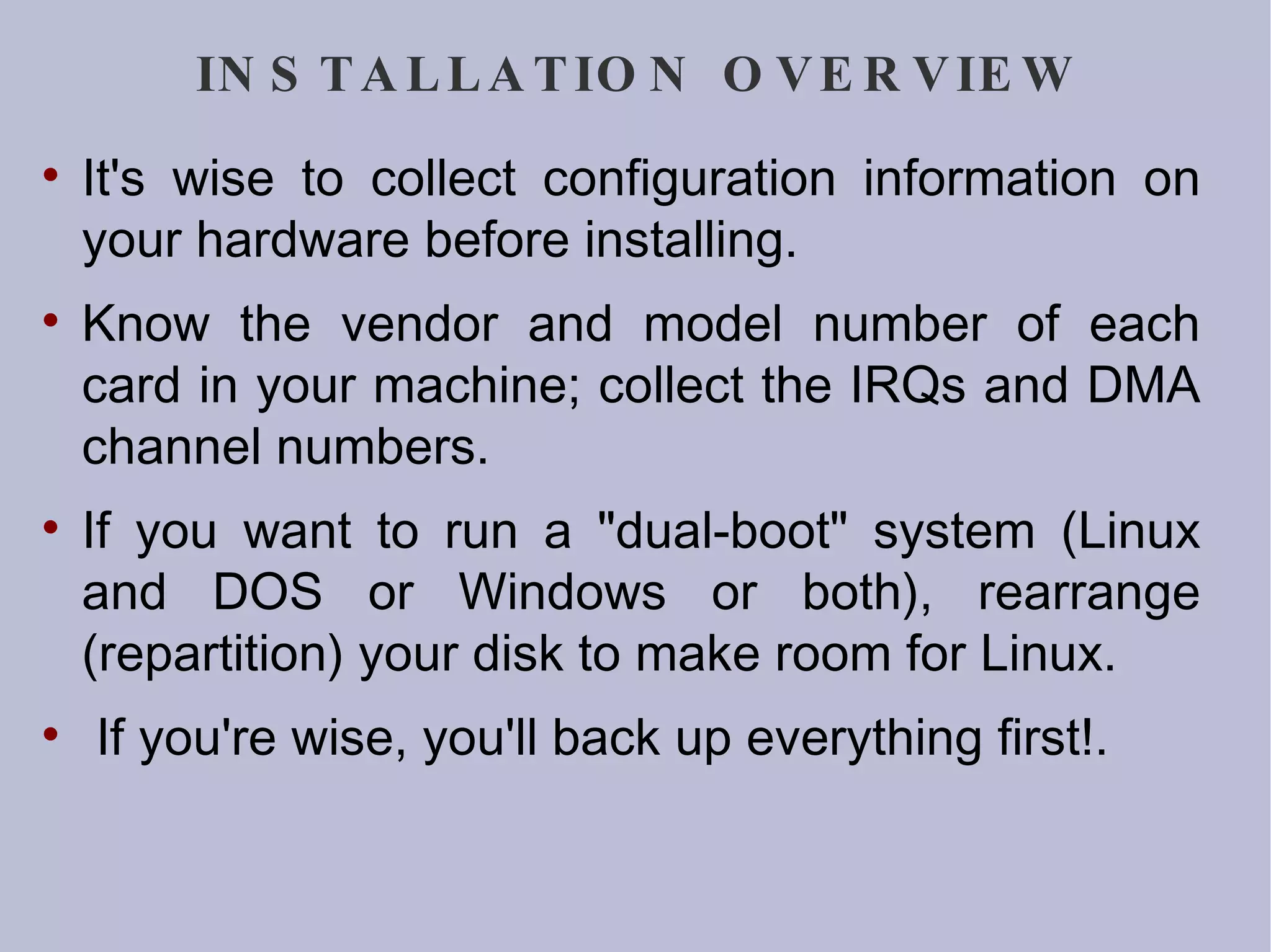 INSTALLATION OVERVIEW It's wise to collect configuration information on your hardware before installing.  Know the vendor and model number of each card in your machine; collect the IRQs and DMA channel numbers.  If you want to run a &quot;dual-boot&quot; system (Linux and DOS or Windows or both), rearrange (repartition) your disk to make room for Linux. If you're wise, you'll back up everything first!. 