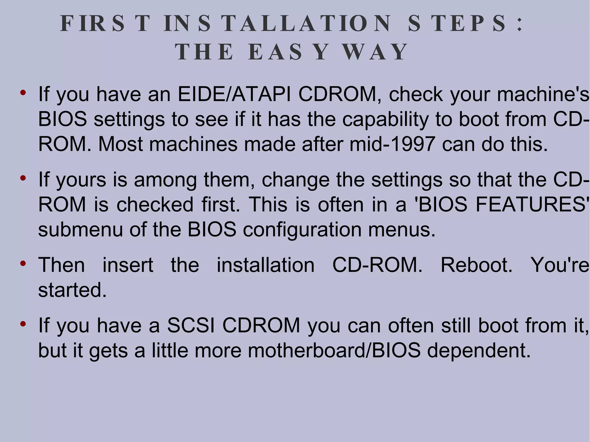 FIRST INSTALLATION STEPS: THE EASY WAY If you have an EIDE/ATAPI CDROM, check your machine's BIOS settings to see if it has the capability to boot from CD-ROM. Most machines made after mid-1997 can do this. If yours is among them, change the settings so that the CD-ROM is checked first. This is often in a 'BIOS FEATURES' submenu of the BIOS configuration menus. Then insert the installation CD-ROM. Reboot. You're started. If you have a SCSI CDROM you can often still boot from it, but it gets a little more motherboard/BIOS dependent.  