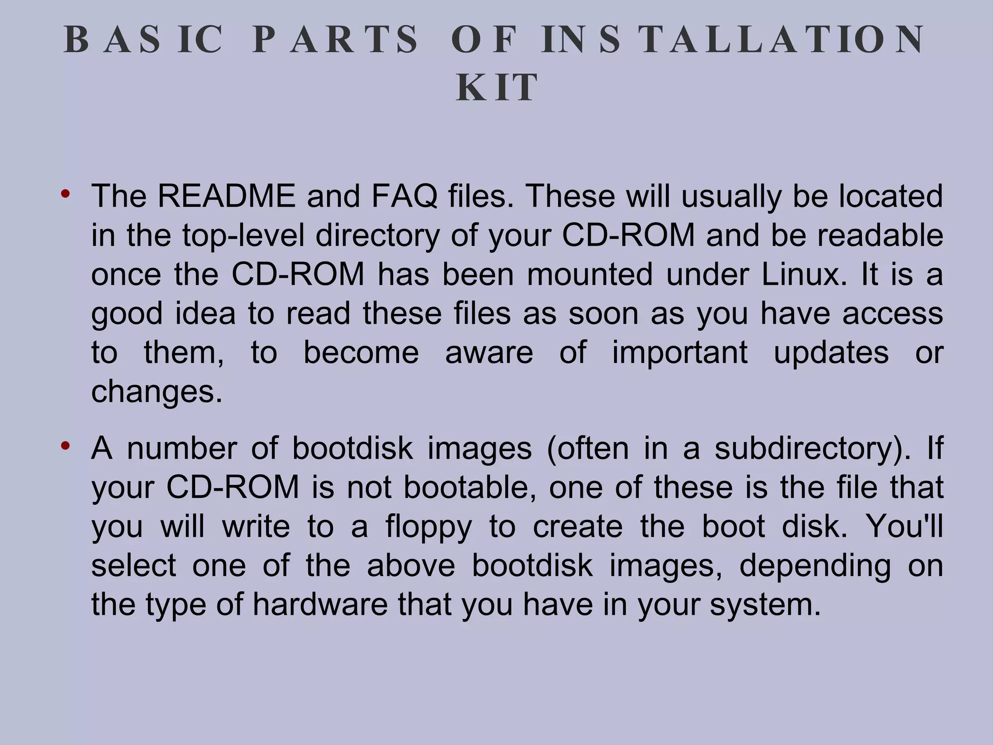 BASIC PARTS OF INSTALLATION KIT The README and FAQ files. These will usually be located in the top-level directory of your CD-ROM and be readable once the CD-ROM has been mounted under Linux. It is a good idea to read these files as soon as you have access to them, to become aware of important updates or changes. A number of bootdisk images (often in a subdirectory). If your CD-ROM is not bootable, one of these is the file that you will write to a floppy to create the boot disk. You'll select one of the above bootdisk images, depending on the type of hardware that you have in your system. 