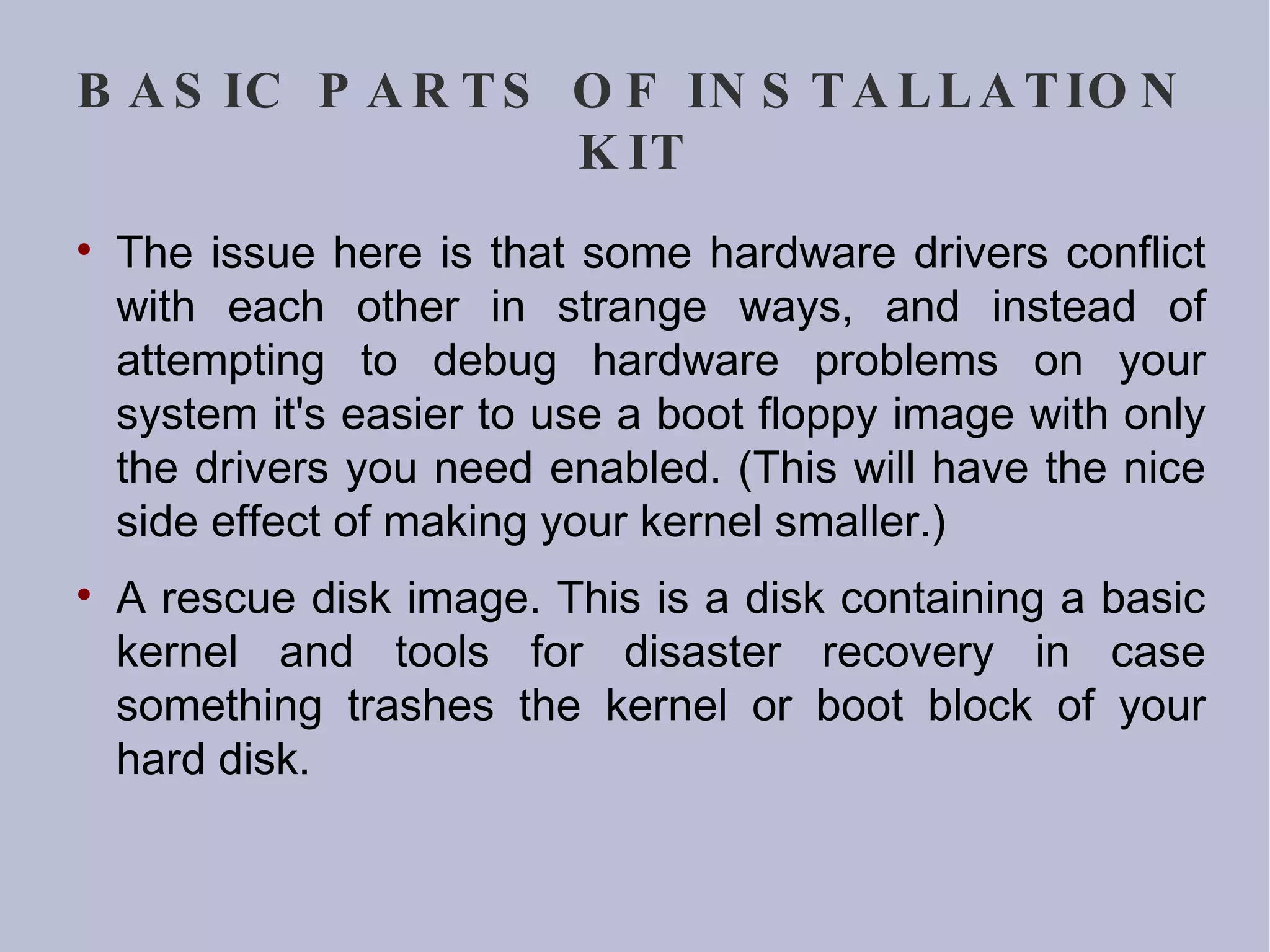 BASIC PARTS OF INSTALLATION KIT The issue here is that some hardware drivers conflict with each other in strange ways, and instead of attempting to debug hardware problems on your system it's easier to use a boot floppy image with only the drivers you need enabled. (This will have the nice side effect of making your kernel smaller.)‏ A rescue disk image. This is a disk containing a basic kernel and tools for disaster recovery in case something trashes the kernel or boot block of your hard disk. 