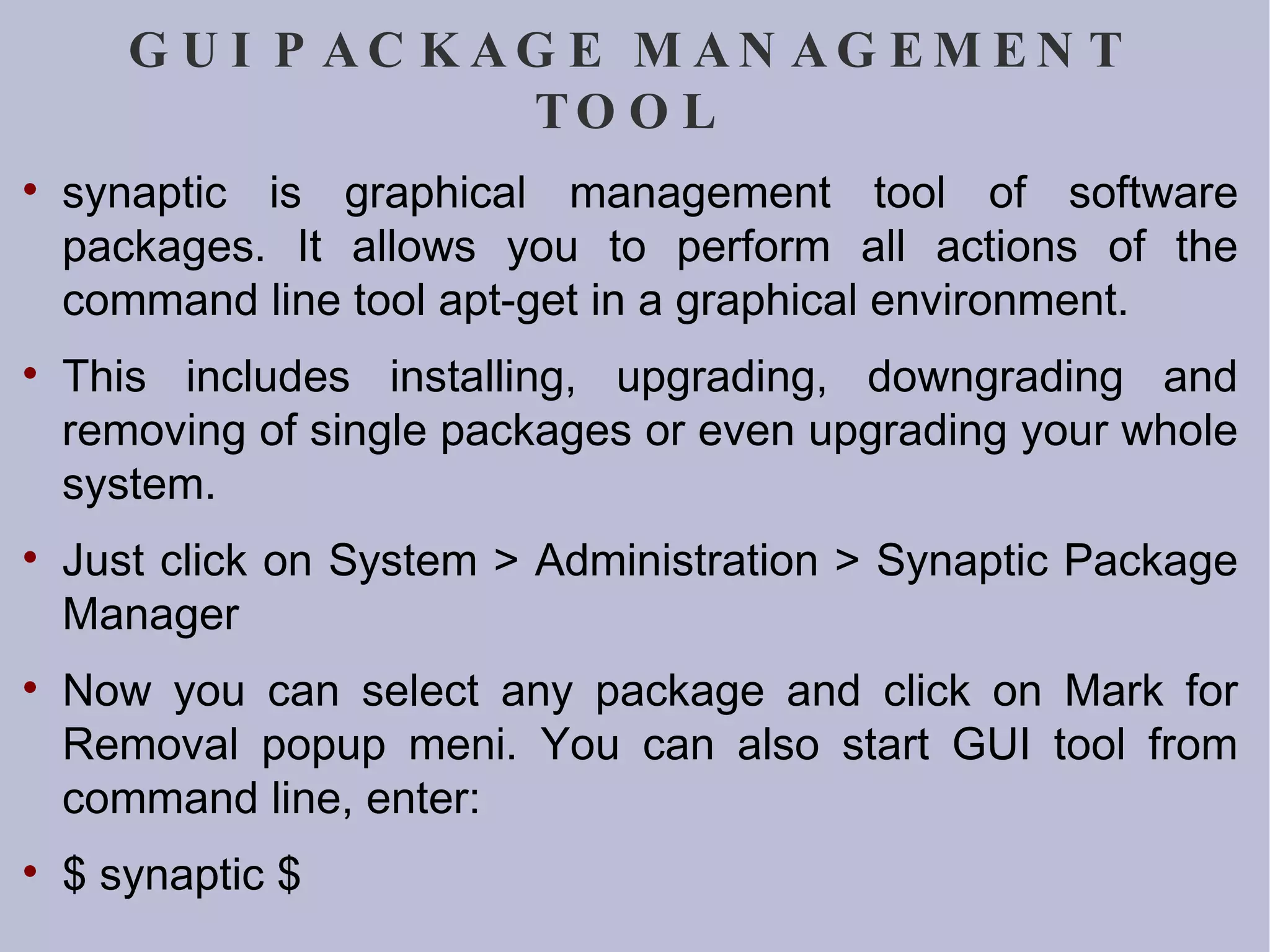 GUI PACKAGE MANAGEMENT TOOL synaptic is graphical management tool of software packages. It allows you to perform all actions of the command line tool apt-get in a graphical environment. This includes installing, upgrading, downgrading and removing of single packages or even upgrading your whole system.  Just click on System > Administration > Synaptic Package Manager Now you can select any package and click on Mark for Removal popup meni. You can also start GUI tool from command line, enter: $ synaptic $ 