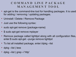 COMMAND LINE PACKAGE MANAGEMENT TOOL apt-get is the command-line tool for handling packages. It is used for adding / removing / updating packages.  Uninstall / Delete / Remove Package Just use the following syntax: sudo apt-get remove {package-name} $ sudo apt-get remove mplayer Remove package called lighttpd along with all configuration files, enter:$ sudo apt-get --purge remove lighttpd To list all installed package, enter:/dpkg --list dpkg --list | less dpkg --list | grep -i 'http' 