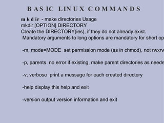 BASIC LINUX COMMANDS mkdir  - make directories Usage mkdir [OPTION] DIRECTORY Create the DIRECTORY(ies), if they do not already exist. Mandatory arguments to long options are mandatory for short options too. -m, mode=MODE  set permission mode (as in chmod), not rwxrwxrwx - umask -p, parents  no error if existing, make parent directories as needed -v, verbose  print a message for each created directory -help display this help and exit -version output version information and exit 