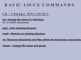 BASIC LINUX COMMANDS cd - change directories mv- change the name of a directory Ex: mv testdir newnamedir  pwd - print working directory  rmdir - Remove an existing directory rm -Removes directories and files within the directories recursively. chown - change file owner and group 
