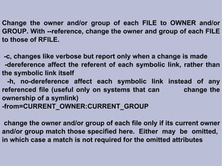 Change the owner and/or group of each FILE to OWNER and/or GROUP. With --reference, change the owner and group of each FILE to those of RFILE. -c, changes like verbose but report only when a change is made -dereference affect the referent of each symbolic link, rather than the symbolic link itself -h, no-dereference affect each symbolic link instead of any referenced file (useful only on systems that can  change the ownership of a symlink)‏ -from=CURRENT_OWNER:CURRENT_GROUP change the owner and/or group of each file only if its current owner and/or group match those specified here.  Either  may  be  omitted,  in which case a match is not required for the omitted attributes 