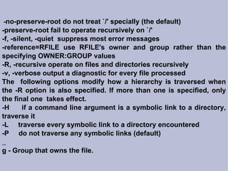 - no-preserve-root do not treat `/' specially (the default)‏ -preserve-root fail to operate recursively on `/' -f, -silent, -quiet  suppress most error messages -reference=RFILE use RFILE's owner and group rather than the specifying OWNER:GROUP values -R, -recursive operate on files and directories recursively -v, -verbose output a diagnostic for every file processed The  following options modify how a hierarchy is traversed when the -R option is also specified. If more than one is specified, only the final one  takes effect. -H  if a command line argument is a symbolic link to a directory, traverse it -L  traverse every symbolic link to a directory encountered -P  do not traverse any symbolic links (default)‏ g - Group that owns the file. 