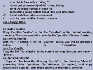 executable files with a trailing '*' -g  show group ownership of file in long listing -i  print the inode number of each file -l  long listing giving details about files  and directories -R  list all subdirectories encountered -t  sort by time modified instead of name cp - Copy files  cp  myfile yourfile Copy the files "myfile" to the file "yourfile" in the current working directory. This command will create the file "yourfile" if it doesn't exist.  cp -i myfile yourfile With the "-i" option, if the file "yourfile" exists, you will be prompted before it is overwritten.  cp -i /data/myfile  Copy the file "/data/myfile" to the current working directory and name it "myfile".  cp -dpr srcdir destdir Copy all files from the directory "srcdir" to the directory "destdir" preserving links (-poption), file attributes (-p option), and copy recursively (-r option). With these options, a directory & contents 
