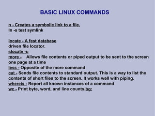 BASIC LINUX COMMANDS n - Creates a symbolic link to a file. ln -s test symlink locate - A fast database driven file locator. slocate -u more -   Allows file contents or piped output to be sent to the screen one page at a time less -  Opposite of the more command cat -  Sends file contents to standard output. This is a way to list the contents of short files to the screen. It works well with piping. whereis -  Report all known instances of a command wc -  Print byte, word, and line counts. bg: 