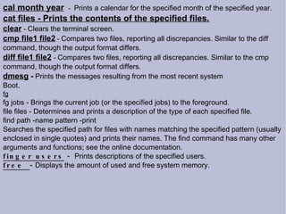 cal month year   -  Prints a calendar for the specified month of the specified year. cat files - Prints the contents of the specified files. clear   -  Clears the terminal screen. cmp file1 file2  -  Compares two files, reporting all discrepancies. Similar to the diff command, though the output format differs. diff file1 file2   -  Compares two files, reporting all discrepancies. Similar to the cmp command, though the output format differs. dmesg  -   Prints the messages resulting from the most recent system Boot. fg fg jobs - Brings the current job (or the specified jobs) to the foreground. file files - Determines and prints a description of the type of each specified file. find path -name pattern -print Searches the specified path for files with names matching the specified pattern (usually enclosed in single quotes) and prints their names. The find command has many other arguments and functions; see the online documentation.  finger users  -   Prints descriptions of the specified users. free  -  Displays the amount of used and free system memory. 
