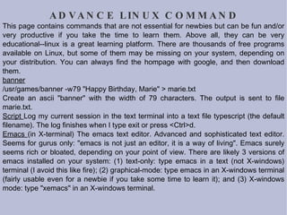 ADVANCE LINUX COMMAND This page contains commands that are not essential for newbies but can be fun and/or very productive if you take the time to learn them. Above all, they can be very educational--linux is a great learning platform. There are thousands of free programs available on Linux, but some of them may be missing on your system, depending on your distribution. You can always find the hompage with google, and then download them. banner /usr/games/banner -w79 "Happy Birthday, Marie" > marie.txt Create an ascii "banner" with the width of 79 characters. The output is sent to file marie.txt.  Script  Log my current session in the text terminal into a text file typescript (the default filename). The log finishes when I type exit or press <Ctrl>d.  Emacs  (in X-terminal) The emacs text editor. Advanced and sophisticated text editor. Seems for gurus only: "emacs is not just an editor, it is a way of living". Emacs surely seems rich or bloated, depending on your point of view. There are likely 3 versions of emacs installed on your system: (1) text-only: type emacs in a text (not X-windows) terminal (I avoid this like fire); (2) graphical-mode: type emacs in an X-windows terminal (fairly usable even for a newbie if you take some time to learn it); and (3) X-windows mode: type "xemacs" in an  X-windows terminal.  