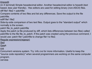 khexedit (in X terminal) Simple hexadecimal editor. Another hexadecimal editor is hexedit (text based, less user friendly).  Hex editors are used for editing binary (non-ASCII) files.  diff file1 file2 > patchfile Compare contents of two files and list any differences. Save the output to the file patchfile.  sdiff file1 file2 Side-by-side comparison of two text files. Output goes to the "standard output" which normally is the screen. patch file_to_patch patchfile Apply the patch (a file produced by diff, which lists differences between two files) called patchfile to the file file_to_patch. If the patch was created using the previous command, I would use: patch file1 patchfile to change file1 to file2.  Regular expression(regexpr)‏ Sed Gaw k cvs Concurrent versions system. Try: info cvs for more information. Useful to keep the "source code repository" when several programmers are working on the same computer program. cervisia 