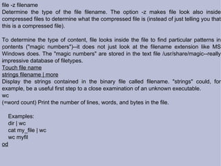 file -z filename Determine the type of the file filename. The option -z makes file look also inside compressed files to determine what the compressed file is (instead of just telling you that this is a compressed file). To determine the type of content, file looks inside the file to find particular patterns in contents ("magic numbers")--it does not just look at the filename extension like MS Windows does. The "magic numbers" are stored in the text file /usr/share/magic--really impressive database of filetypes. Touch file name strings filename | more Display the strings contained in the binary file called filename. "strings" could, for example, be a useful first step to a close examination of an unknown executable. wc (=word count) Print the number of lines, words, and bytes in the file. Examples: dir | wc cat my_file | wc wc myfil  od 