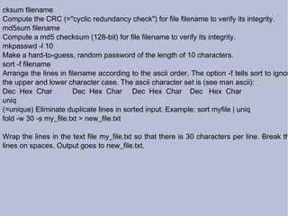 cksum filename Compute the CRC (="cyclic redundancy check") for file filename to verify its integrity. md5sum filename Compute a md5 checksum (128-bit) for file filename to verify its integrity. mkpasswd -l 10 Make a hard-to-guess, random password of the length of 10 characters. sort -f filename Arrange the lines in filename according to the ascii order. The option -f tells sort to ignore the upper and lower character case. The ascii character set is (see man ascii): Dec  Hex  Char  Dec  Hex  Char  Dec  Hex  Char  Dec  Hex  Char uniq (=unique) Eliminate duplicate lines in sorted input. Example: sort myfile | uniq  fold -w 30 -s my_file.txt > new_file.txt Wrap the lines in the text file my_file.txt so that there is 30 characters per line. Break the lines on spaces. Output goes to new_file.txt. 