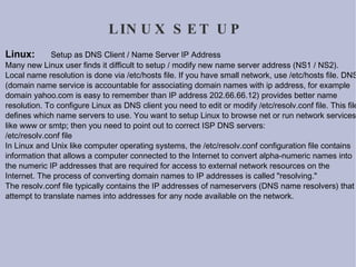 LINUX SET UP Linux:  Setup as DNS Client / Name Server IP Address Many new Linux user finds it difficult to setup / modify new name server address (NS1 / NS2). Local name resolution is done via /etc/hosts file. If you have small network, use /etc/hosts file. DNS (domain name service is accountable for associating domain names with ip address, for example domain yahoo.com is easy to remember than IP address 202.66.66.12) provides better name resolution. To configure Linux as DNS client you need to edit or modify /etc/resolv.conf file. This file defines which name servers to use. You want to setup Linux to browse net or run network services like www or smtp; then you need to point out to correct ISP DNS servers: /etc/resolv.conf file In Linux and Unix like computer operating systems, the /etc/resolv.conf configuration file contains information that allows a computer connected to the Internet to convert alpha-numeric names into the numeric IP addresses that are required for access to external network resources on the Internet. The process of converting domain names to IP addresses is called "resolving." The resolv.conf file typically contains the IP addresses of nameservers (DNS name resolvers) that attempt to translate names into addresses for any node available on the network. 