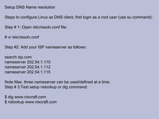 Setup DNS Name resolution Steps to configure Linux as DNS client, first login as a root user (use su command): Step # 1: Open /etc/resolv.conf file: # vi /etc/resolv.conf Step #2: Add your ISP nameserver as follows: search isp.com nameserver 202.54.1.110 nameserver 202.54.1.112 nameserver 202.54.1.115 Note Max. three nameserver can be used/defined at a time. Step # 3:Test setup nslookup or dig command: $ dig www.nixcraft.com $ nslookup www.nixcraft.com 