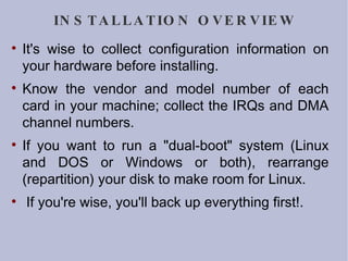 INSTALLATION OVERVIEW It's wise to collect configuration information on your hardware before installing.  Know the vendor and model number of each card in your machine; collect the IRQs and DMA channel numbers.  If you want to run a "dual-boot" system (Linux and DOS or Windows or both), rearrange (repartition) your disk to make room for Linux. If you're wise, you'll back up everything first!. 