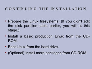 CONTINUING THE INSTALLATION Prepare the Linux filesystems. (If you didn't edit the disk partition table earlier, you will at this stage.)‏ Install a basic production Linux from the CD-ROM. Boot Linux from the hard drive. (Optional) Install more packages from CD-ROM. 