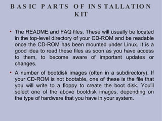 BASIC PARTS OF INSTALLATION KIT The README and FAQ files. These will usually be located in the top-level directory of your CD-ROM and be readable once the CD-ROM has been mounted under Linux. It is a good idea to read these files as soon as you have access to them, to become aware of important updates or changes. A number of bootdisk images (often in a subdirectory). If your CD-ROM is not bootable, one of these is the file that you will write to a floppy to create the boot disk. You'll select one of the above bootdisk images, depending on the type of hardware that you have in your system. 