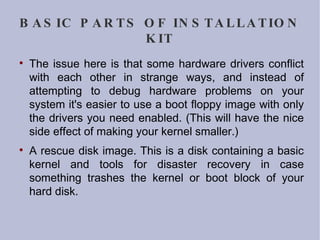 BASIC PARTS OF INSTALLATION KIT The issue here is that some hardware drivers conflict with each other in strange ways, and instead of attempting to debug hardware problems on your system it's easier to use a boot floppy image with only the drivers you need enabled. (This will have the nice side effect of making your kernel smaller.)‏ A rescue disk image. This is a disk containing a basic kernel and tools for disaster recovery in case something trashes the kernel or boot block of your hard disk. 